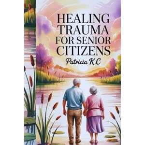 K.C, PATRICIA HEALING TRAUMA FOR SENIOR CITIZENS: "Restoring Emotional Well-being and Finding Inner Strength After Life’s Challenges K.C, PATRICIA HEALING TRAUMA FOR SENIOR CITIZENS: "Restoring Emotional Well-being and Finding Inner Strength After Life’s Challenges