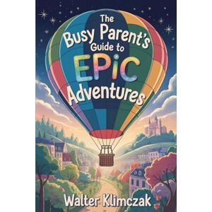 Klimczak, Walter The Busy Parent's Guide to Epic Adventures: 50 Low-Prep Quests for Meaningful Moments Klimczak, Walter The Busy Parent's Guide to Epic Adventures: 50 Low-Prep Quests for Meaningful Moments