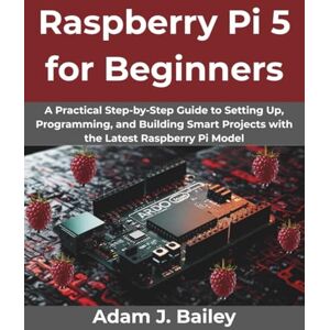 Bailey, Adam J. Raspberry Pi 5 for Beginners: A Practical Step-by-Step Guide to Setting Up, Programming, and Building Smart Projects with the Latest Raspberry Pi Model (Creative Intelligence Series) Bailey, Adam J. Raspberry Pi 5 for Beginners: A Practical Step-by-Step Guide to Setting Up, Programming, and Building Smart Projects with the Latest Raspberry Pi Model (Creative Intelligence Series)