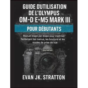 JK. Stratton, Evan Guide d’utilisation de l’Olympus OM-D E-M5 Mark III pour débutants: Manuel étape par étape pour maîtriser facilement les menus, les boutons et les modes de prise de vue JK. Stratton, Evan Guide d’utilisation de l’Olympus OM-D E-M5 Mark III pour débutants: Manuel étape par étape pour maîtriser facilement les menus, les boutons et les modes de prise de vue
