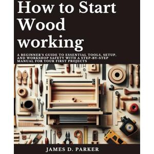 Parker, James D. How to Start Wood working: A Beginner's Guide to Essential Tools, Setup, and Workshop Safety with A Step-by-Step Manual for Your First Projects ... Beginner's Path to Woodworking Mastery) Parker, James D. How to Start Wood working: A Beginner's Guide to Essential Tools, Setup, and Workshop Safety with A Step-by-Step Manual for Your First Projects ... Beginner's Path to Woodworking Mastery)