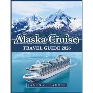 C. LAROSE, JAMES Alaska Cruise Travel Guide 2026: Expert Advice, Must-See Destinations, Insider Tips with Itinerary Suggestions C. LAROSE, JAMES Alaska Cruise Travel Guide 2026: Expert Advice, Must-See Destinations, Insider Tips with Itinerary Suggestions