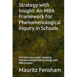 Fensham, Mauritz Strategy with Insight: An MBA Framework for Phenomenological Inquiry in Schools: The Dual Lens Leader: Applying Phenomenological Methodology with MBA Acumen Fensham, Mauritz Strategy with Insight: An MBA Framework for Phenomenological Inquiry in Schools: The Dual Lens Leader: Applying Phenomenological Methodology with MBA Acumen