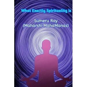 Ray (Maharshi MahaManas), Sumeru What Exactly Spirituality is: Learn true (Reasonable) spirituality and become an enlightened Human Being and true spiritual leader Ray (Maharshi MahaManas), Sumeru What Exactly Spirituality is: Learn true (Reasonable) spirituality and become an enlightened Human Being and true spiritual leader