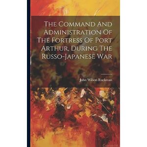 Wilson The Command And Administration Of The Fortress Of Port Arthur, During The Russo-japanese War Wilson The Command And Administration Of The Fortress Of Port Arthur, During The Russo-japanese War