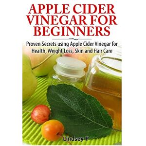 P, Lindsey Apple Cider Vinegar For Beginners: Proven Secrets Using Apple Cider Vinegar for Health, Weight Loss, and Skin Care P, Lindsey Apple Cider Vinegar For Beginners: Proven Secrets Using Apple Cider Vinegar for Health, Weight Loss, and Skin Care
