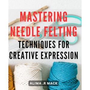 .R Mack, Alima Mastering Needle Felting Techniques for Creative Expression: Unlock Your Creative Potential with Advanced Needle Felting Mastery .R Mack, Alima Mastering Needle Felting Techniques for Creative Expression: Unlock Your Creative Potential with Advanced Needle Felting Mastery