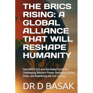 BASAK, DR D THE BRICS RISING: A GLOBAL ALLIANCE THAT WILL RESHAPE HUMANITY: How BRICS SCO and the Global South Are Challenging Western Power, Reshaping Global Order, and Redefining the 21st Century BASAK, DR D THE BRICS RISING: A GLOBAL ALLIANCE THAT WILL RESHAPE HUMANITY: How BRICS SCO and the Global South Are Challenging Western Power, Reshaping Global Order, and Redefining the 21st Century