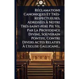 Anonymous RÃ(c)clamations Canoniques Et Très-respectueuses, AdressÃ(c)es À Notre TrÃ(c)s-saint-père Pie Vii, Par La Providence Divine, Souverain Pontife, Contre Divers Actes Relatifs À L'eglise Gallicane... Anonymous RÃ(c)clamations Canoniques Et Très-respectueuses, AdressÃ(c)es À Notre TrÃ(c)s-saint-père Pie Vii, Par La Providence Divine, Souverain Pontife, Contre Divers Actes Relatifs À L'eglise Gallicane...