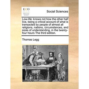 Legg, Thomas Low-Life: Knows Not How the Other Half Live, Being a Critical Account of What Is Transacted by People of Almost All Religions, Nations, Circumstances, ... in the Twenty-Four Hours the Third Edition. Legg, Thomas Low-Life: Knows Not How the Other Half Live, Being a Critical Account of What Is Transacted by People of Almost All Religions, Nations, Circumstances, ... in the Twenty-Four Hours the Third Edition.
