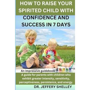 Shelley, Dr. Jeffery HOW TO RAISE YOUR SPIRITED CHILD WITH CONFIDENCE AND SUCCESS IN 7 DAYS: A guide for parents with children who exhibit greater intensity, sensitivity, perceptiveness, persistence, and energy. Shelley, Dr. Jeffery HOW TO RAISE YOUR SPIRITED CHILD WITH CONFIDENCE AND SUCCESS IN 7 DAYS: A guide for parents with children who exhibit greater intensity, sensitivity, perceptiveness, persistence, and energy.