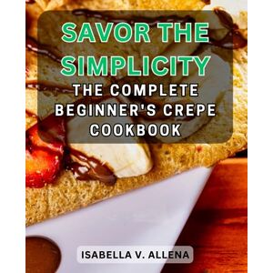 Allena, Isabella V. Savor the Simplicity: The Complete Beginner's Crepe Cookbook: Master the Art of Making Delicate Crepes with Easy-to-Follow Recipes and Tips Allena, Isabella V. Savor the Simplicity: The Complete Beginner's Crepe Cookbook: Master the Art of Making Delicate Crepes with Easy-to-Follow Recipes and Tips