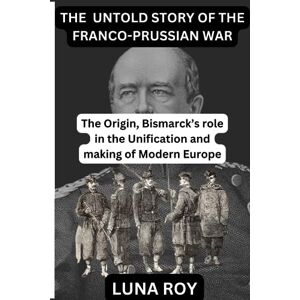 Roy, Luna THE UNTOLD STORY OF THE FRANCO-PRUSSIAN WAR: The Origin and Bismarck's role in the Unification of Germany and the making of modern Europe Roy, Luna THE UNTOLD STORY OF THE FRANCO-PRUSSIAN WAR: The Origin and Bismarck's role in the Unification of Germany and the making of modern Europe