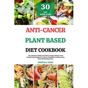Gray, Joshua S. Anti-Cancer Plant Based Diet Cookbook: The Ultimate Guide to Nutritious Vegan Whole-Food Comforting Recipes For Cancer Treatment and Recovery, With 30-Day Meal Plan Gray, Joshua S. Anti-Cancer Plant Based Diet Cookbook: The Ultimate Guide to Nutritious Vegan Whole-Food Comforting Recipes For Cancer Treatment and Recovery, With 30-Day Meal Plan