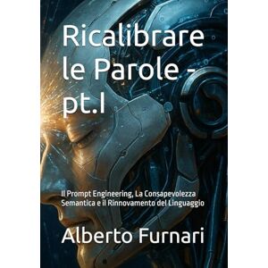 Furnari, Alberto Ricalibrare le Parole pt.I: Il Prompt Engineering, La Consapevolezza Semantica e il Rinnovamento del Linguaggio (Codex Semanticus: La Codifica ... per Plasmare l'Intelligenza Artificiale) Furnari, Alberto Ricalibrare le Parole pt.I: Il Prompt Engineering, La Consapevolezza Semantica e il Rinnovamento del Linguaggio (Codex Semanticus: La Codifica ... per Plasmare l'Intelligenza Artificiale)