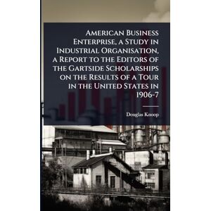 Knoop, Douglas American Business Enterprise, a Study in Industrial Organisation, a Report to the Editors of the Gartside Scholarships on the Results of a Tour in the United States in 1906-7 Knoop, Douglas American Business Enterprise, a Study in Industrial Organisation, a Report to the Editors of the Gartside Scholarships on the Results of a Tour in the United States in 1906-7