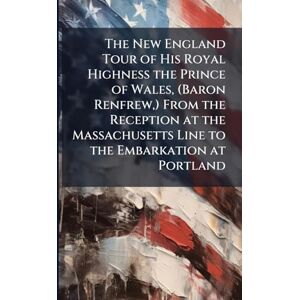 The New England Tour of His Royal Highness the Prince of Wales, (Baron Renfrew, ) From the Reception at the Massachusetts Line to the Embarkation at Portland The New England Tour of His Royal Highness the Prince of Wales, (Baron Renfrew, ) From the Reception at the Massachusetts Line to the Embarkation at Portland