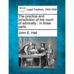 Hall PhD, John E The Practice and Jurisdiction of the Court of Admiralty: In Three Parts. Hall PhD, John E The Practice and Jurisdiction of the Court of Admiralty: In Three Parts.
