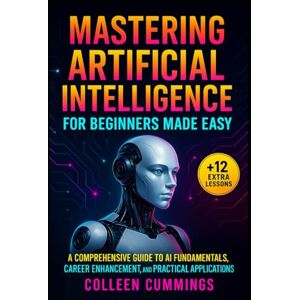 Cummings, Colleen Mastering Artificial Intelligence for Beginners Made Easy:: A Comprehensive Guide to AI Fundamentals, Career Enhancement, and Practical Applications Cummings, Colleen Mastering Artificial Intelligence for Beginners Made Easy:: A Comprehensive Guide to AI Fundamentals, Career Enhancement, and Practical Applications