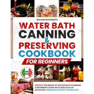 Waterbath, William Water Bath Canning & Preserving Cookbook for Beginners: Unlock the Magic of Water Bath Canning: A Beginner's Guide with 1000 Days of Delicious Homemade Recipes for Novices Waterbath, William Water Bath Canning & Preserving Cookbook for Beginners: Unlock the Magic of Water Bath Canning: A Beginner's Guide with 1000 Days of Delicious Homemade Recipes for Novices