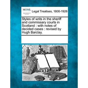 Styles of Writs in the Sheriff and Commissary Courts in Scotland: With Notes of Decided Cases: Revised by Hugh Barclay. Styles of Writs in the Sheriff and Commissary Courts in Scotland: With Notes of Decided Cases: Revised by Hugh Barclay.