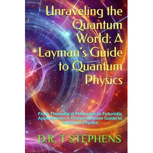 STEPHENS, D.R. T Unraveling the Quantum World: A Layman’s Guide to Quantum Physics: From Theoretical Principles to Futuristic Applications: A Comprehensive Guide to Quantum Physics STEPHENS, D.R. T Unraveling the Quantum World: A Layman’s Guide to Quantum Physics: From Theoretical Principles to Futuristic Applications: A Comprehensive Guide to Quantum Physics