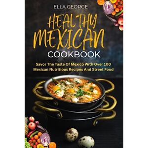 George, Ella HEALTHY MEXICAN COOKBOOK: Savor The Taste Of Mexico With Over 100 Mexican Nutritious Recipes And Street Food George, Ella HEALTHY MEXICAN COOKBOOK: Savor The Taste Of Mexico With Over 100 Mexican Nutritious Recipes And Street Food
