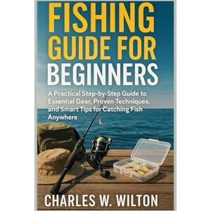 WILTON, CHARLES W Fishing guide for beginners: A Practical Step-by-Step Guide to Essential Gear, Proven Techniques, and Smart Tips for Catching Fish Anywhere WILTON, CHARLES W Fishing guide for beginners: A Practical Step-by-Step Guide to Essential Gear, Proven Techniques, and Smart Tips for Catching Fish Anywhere