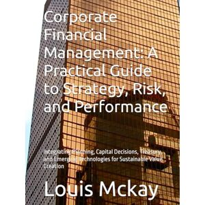 Mckay, Louis Corporate Financial Management: A Practical Guide to Strategy, Risk, and Performance: Integrating Planning, Capital Decisions, Treasury, and Emerging Technologies for Sustainable Value Creation Mckay, Louis Corporate Financial Management: A Practical Guide to Strategy, Risk, and Performance: Integrating Planning, Capital Decisions, Treasury, and Emerging Technologies for Sustainable Value Creation