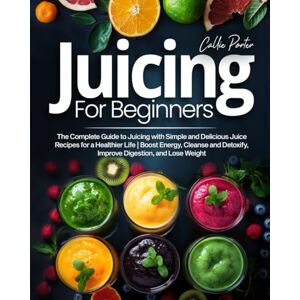 Porter, Callie Juicing for Beginners: The Complete Guide to Juicing with Simple and Delicious Juice Recipes for a Healthier Life Boost Energy, Cleanse and Detoxify, Improve Digestion, and Lose Weight Porter, Callie Juicing for Beginners: The Complete Guide to Juicing with Simple and Delicious Juice Recipes for a Healthier Life Boost Energy, Cleanse and Detoxify, Improve Digestion, and Lose Weight
