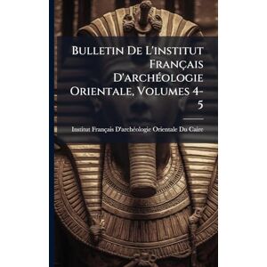 Bulletin De L'institut Français D'archÃ(c)ologie Orientale, Volumes 4-5 Bulletin De L'institut Français D'archÃ(c)ologie Orientale, Volumes 4-5