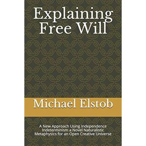 Elstob, Michael Explaining Free Will: A New Approach Using Independence Indeterminism a Novel Naturalistic Metaphysics for an Open Creative Universe Elstob, Michael Explaining Free Will: A New Approach Using Independence Indeterminism a Novel Naturalistic Metaphysics for an Open Creative Universe