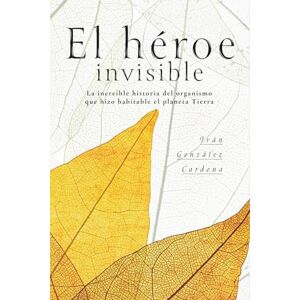 GONZÁLEZ CARDONA, IVÁN EL HÉROE INVISIBLE: La increíble historia del organismo que hizo habitable el planeta Tierra GONZÁLEZ CARDONA, IVÁN EL HÉROE INVISIBLE: La increíble historia del organismo que hizo habitable el planeta Tierra