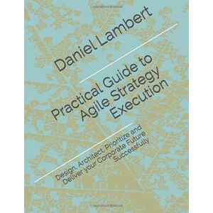 Lambert, Daniel Practical Guide to Agile Strategy Execution: Design, Architect, Prioritize, and Deliver your Corporate Future Successfully Lambert, Daniel Practical Guide to Agile Strategy Execution: Design, Architect, Prioritize, and Deliver your Corporate Future Successfully