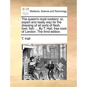 Hall, T The queen's royal cookery: or, expert and ready way for the dressing of all sorts of flesh, fowl, fish: ... By T. Hall, free cook of London. The third edition. Hall, T The queen's royal cookery: or, expert and ready way for the dressing of all sorts of flesh, fowl, fish: ... By T. Hall, free cook of London. The third edition.