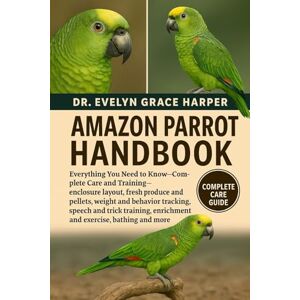 GRACE HARPER, DR. EVELYN AMAZON PARROT HANDBOOK: Everything You Need To Know Complete Care and Training — enclosure layout, fresh produce and pellets, weight and behavior ... enrichment and exercise, bathing and more GRACE HARPER, DR. EVELYN AMAZON PARROT HANDBOOK: Everything You Need To Know Complete Care and Training — enclosure layout, fresh produce and pellets, weight and behavior ... enrichment and exercise, bathing and more