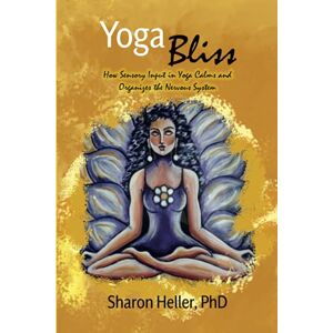 Heller PhD, Dr. Sharon Yoga Bliss: How Sensory Input in Yoga Calms & Organizes the Nervous System Heller PhD, Dr. Sharon Yoga Bliss: How Sensory Input in Yoga Calms & Organizes the Nervous System