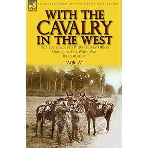 Aquila With the Cavalry in the West: the Experiences of a British Hussar Officer During the First World War Aquila With the Cavalry in the West: the Experiences of a British Hussar Officer During the First World War