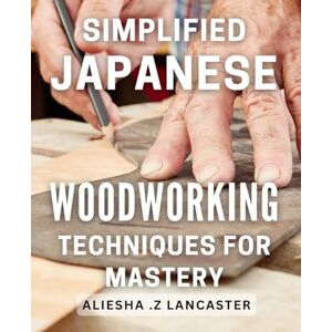 .Z Lancaster, Aliesha Simplified Japanese Woodworking Techniques for Mastery: Unlock the Art of Woodworking with Easy-to-Follow Japanese Techniques for Beginners and Beyond .Z Lancaster, Aliesha Simplified Japanese Woodworking Techniques for Mastery: Unlock the Art of Woodworking with Easy-to-Follow Japanese Techniques for Beginners and Beyond