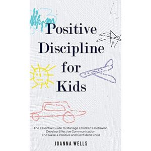 Wells, Joanna Positive Discipline for Kids: The Essential Guide to Manage Children's Behavior, Develop Effective Communication and Raise a Positive and Confident Child Wells, Joanna Positive Discipline for Kids: The Essential Guide to Manage Children's Behavior, Develop Effective Communication and Raise a Positive and Confident Child