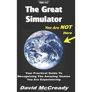 McCready, David The Great Simulator: Parts 1 & 2: You are Not Here: Your practical guide to recognising the amazing illusion you are experiencing. McCready, David The Great Simulator: Parts 1 & 2: You are Not Here: Your practical guide to recognising the amazing illusion you are experiencing.