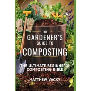 Vacky, Matthew The Gardener's Guide to Composting: The Ultimate Beginner's Composting Bible (Quick and Easy steps to gardening: organic gardening handbook) Vacky, Matthew The Gardener's Guide to Composting: The Ultimate Beginner's Composting Bible (Quick and Easy steps to gardening: organic gardening handbook)