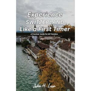 H. Leon, John EXPERIENCE SWITZERLAND LIKE A FIRST TIMER: A Practical Guide For All Travelers H. Leon, John EXPERIENCE SWITZERLAND LIKE A FIRST TIMER: A Practical Guide For All Travelers