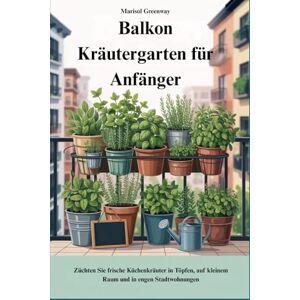 Greenway, Marisol Balkon Kräutergarten für Anfänger: Züchten Sie frische Küchenkräuter in Töpfen, auf kleinem Raum und in engen Stadtwohnungen Greenway, Marisol Balkon Kräutergarten für Anfänger: Züchten Sie frische Küchenkräuter in Töpfen, auf kleinem Raum und in engen Stadtwohnungen