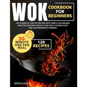 Sizzle, Sophia WOK COOKBOOK FOR BEGINNERS: 120 30-Minute Stir-Fry Recipes with Simple Techniques and Tips for Crisp Results and Easy Cleanup, Plus One-Pan Weeknight Dinners Full Color Edition Sizzle, Sophia WOK COOKBOOK FOR BEGINNERS: 120 30-Minute Stir-Fry Recipes with Simple Techniques and Tips for Crisp Results and Easy Cleanup, Plus One-Pan Weeknight Dinners Full Color Edition
