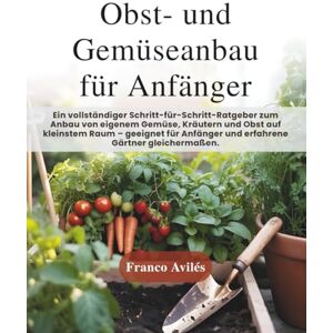 Avilés, Franco Obst- und Gemüseanbau für Anfänger: Ein vollständiger Schritt-für-Schritt-Ratgeber zum Anbau von eigenem Gemüse, Kräutern und Obst auf kleinstem Raum geeignet für Anfänger und erfahrene Gärtner! Avilés, Franco Obst- und Gemüseanbau für Anfänger: Ein vollständiger Schritt-für-Schritt-Ratgeber zum Anbau von eigenem Gemüse, Kräutern und Obst auf kleinstem Raum geeignet für Anfänger und erfahrene Gärtner!