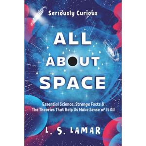 Lamar, L. S. SERIOUSLY CURIOUS ALL ABOUT SPACE: Essential Science, Strange Facts & Theories That Help Us Make Sense of It All Lamar, L. S. SERIOUSLY CURIOUS ALL ABOUT SPACE: Essential Science, Strange Facts & Theories That Help Us Make Sense of It All