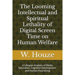 Houze, W. The Looming Intellectual and Spiritual Lethality of Digital Screen Time on Human Welfare: A Lifespan Analysis of Media Saturation, Cognitive Development, and Human Flourishing Houze, W. The Looming Intellectual and Spiritual Lethality of Digital Screen Time on Human Welfare: A Lifespan Analysis of Media Saturation, Cognitive Development, and Human Flourishing
