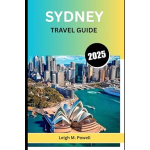 POWELL, LEIGH M. SYDNEY TRAVEL GUIDE 2025: The Ultimate Guide to Culture, Cuisine, and Coastal Adventures POWELL, LEIGH M. SYDNEY TRAVEL GUIDE 2025: The Ultimate Guide to Culture, Cuisine, and Coastal Adventures