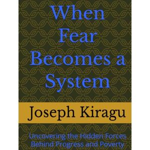 Kiragu, Joseph When Fear Becomes a System: Uncovering the Hidden Forces Behind Progress and Poverty Kiragu, Joseph When Fear Becomes a System: Uncovering the Hidden Forces Behind Progress and Poverty